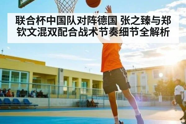 联合杯中国队对阵德国 张之臻与郑钦文混双配合战术节奏细节全解析（kaiyun）